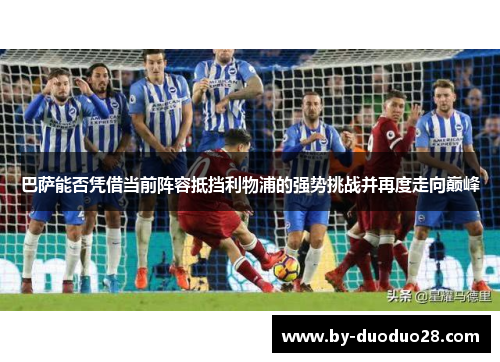 巴萨能否凭借当前阵容抵挡利物浦的强势挑战并再度走向巅峰 巴萨能否凭借当前阵容抵挡利物浦的强势挑战并再度走向巅峰