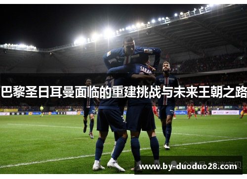 巴黎圣日耳曼面临的重建挑战与未来王朝之路 巴黎圣日耳曼面临的重建挑战与未来王朝之路