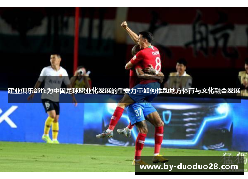建业俱乐部作为中国足球职业化发展的重要力量如何推动地方体育与文化融合发展 建业俱乐部作为中国足球职业化发展的重要力量如何推动地方体育与文化融合发展
