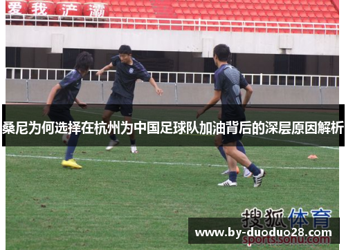 桑尼为何选择在杭州为中国足球队加油背后的深层原因解析 桑尼为何选择在杭州为中国足球队加油背后的深层原因解析