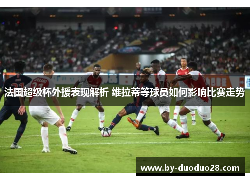 法国超级杯外援表现解析 维拉蒂等球员如何影响比赛走势